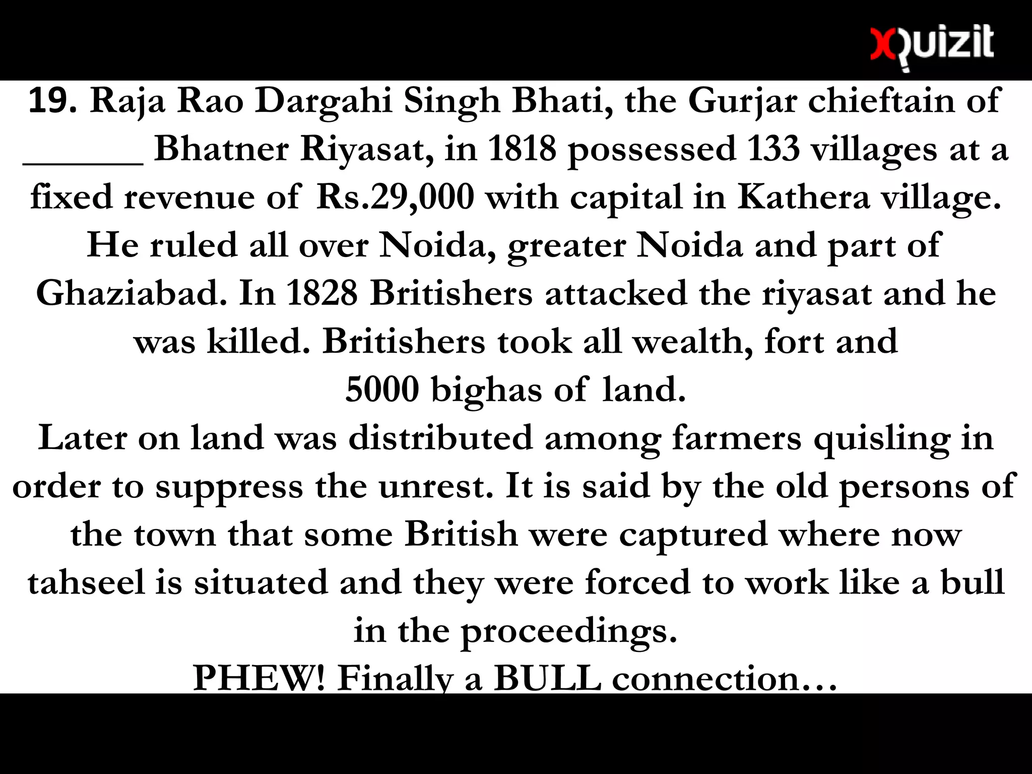19. Raja Rao Dargahi Singh Bhati, the Gurjar chieftain of
______ Bhatner Riyasat, in 1818 possessed 133 villages at a
fixed revenue of Rs.29,000 with capital in Kathera village.
He ruled all over Noida, greater Noida and part of
Ghaziabad. In 1828 Britishers attacked the riyasat and he
was killed. Britishers took all wealth, fort and
5000 bighas of land.
Later on land was distributed among farmers quisling in
order to suppress the unrest. It is said by the old persons of
the town that some British were captured where now
tahseel is situated and they were forced to work like a bull
in the proceedings.
PHEW! Finally a BULL connection…
 
