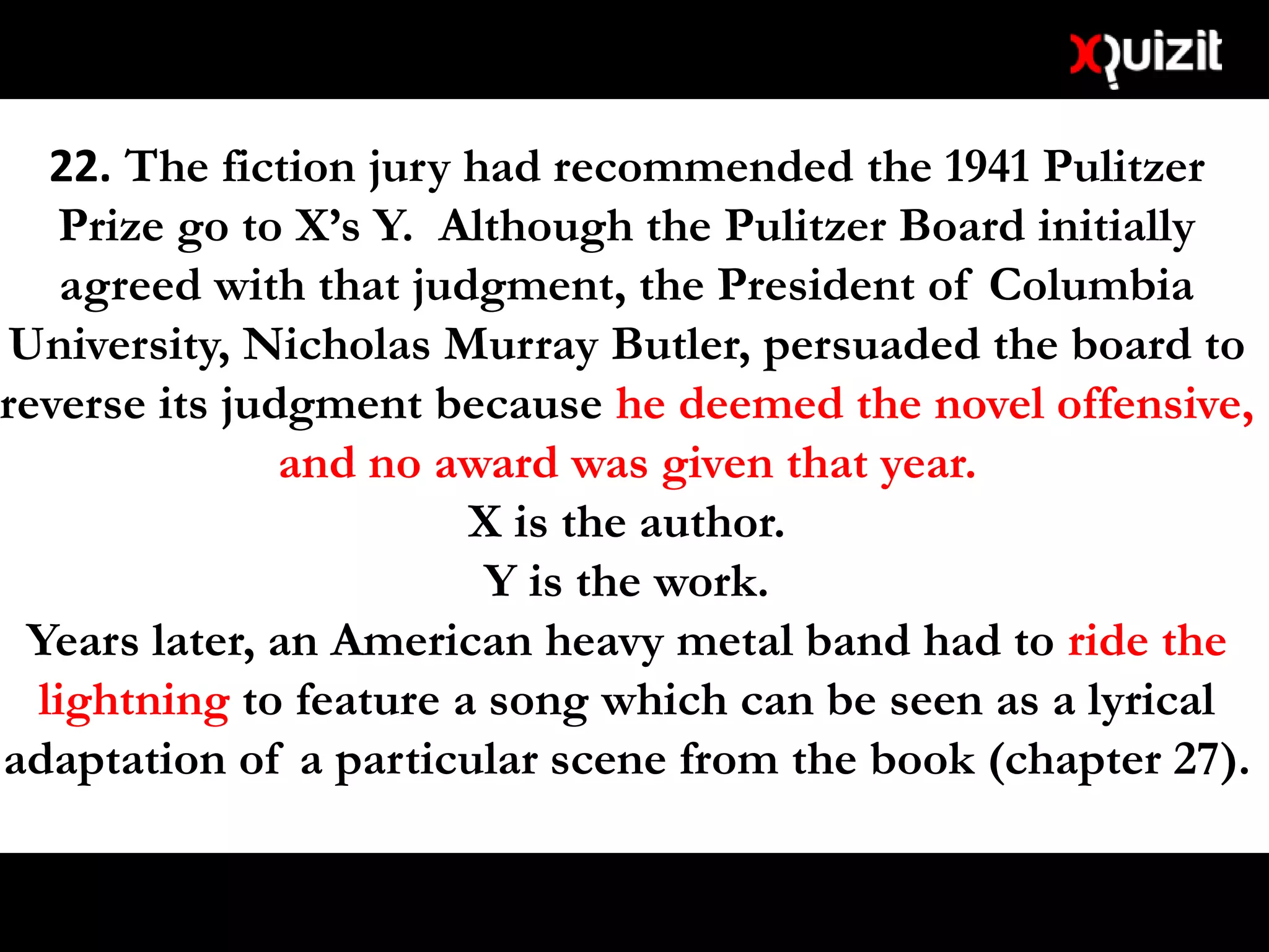 22. The fiction jury had recommended the 1941 Pulitzer
Prize go to X’s Y. Although the Pulitzer Board initially
agreed with that judgment, the President of Columbia
University, Nicholas Murray Butler, persuaded the board to
reverse its judgment because he deemed the novel offensive,
and no award was given that year.
X is the author.
Y is the work.
Years later, an American heavy metal band had to ride the
lightning to feature a song which can be seen as a lyrical
adaptation of a particular scene from the book (chapter 27).
 