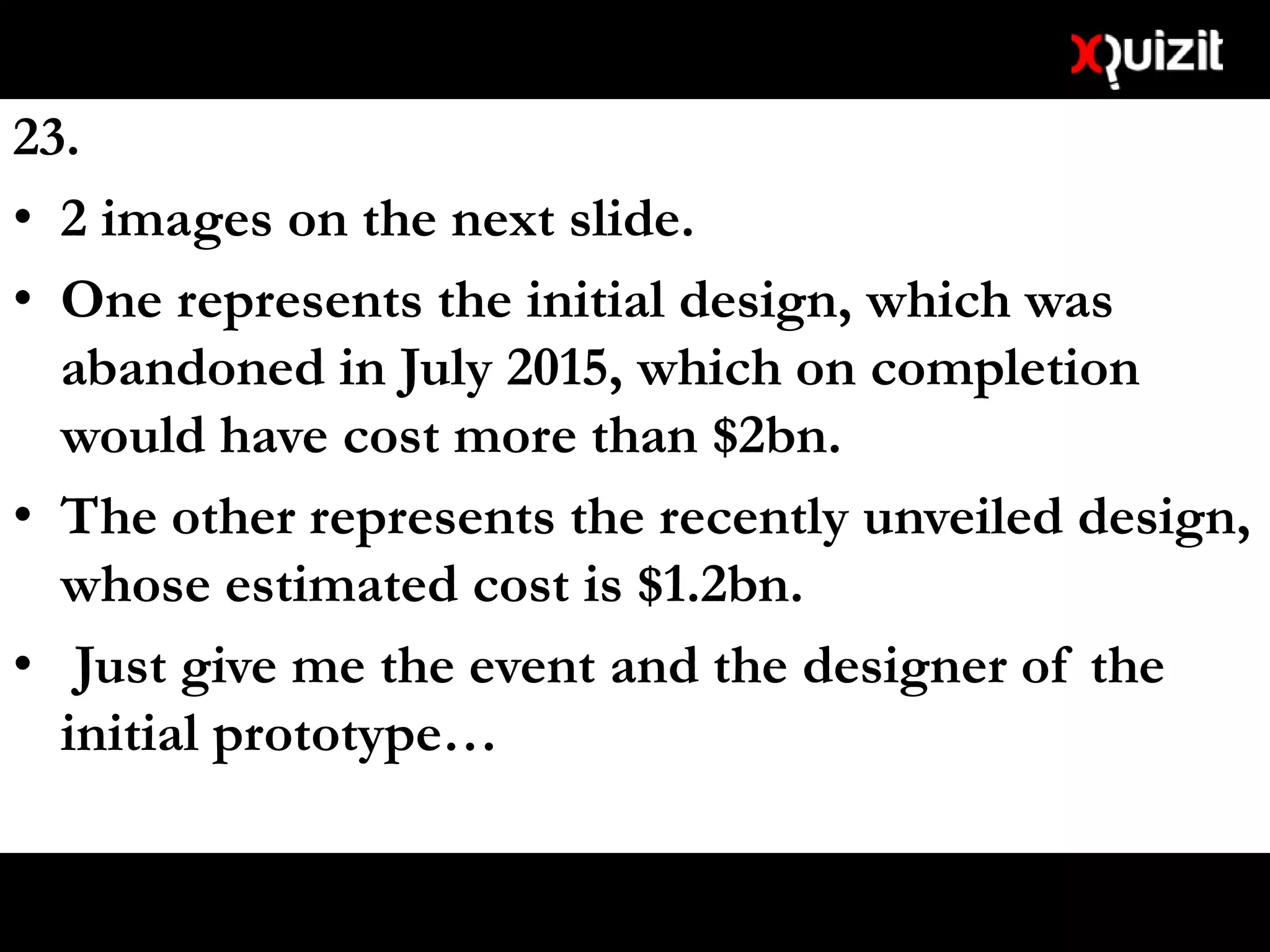 23.
• 2 images on the next slide.
• One represents the initial design, which was
abandoned in July 2015, which on completion
would have cost more than $2bn.
• The other represents the recently unveiled design,
whose estimated cost is $1.2bn.
• Just give me the event and the designer of the
initial prototype…
 