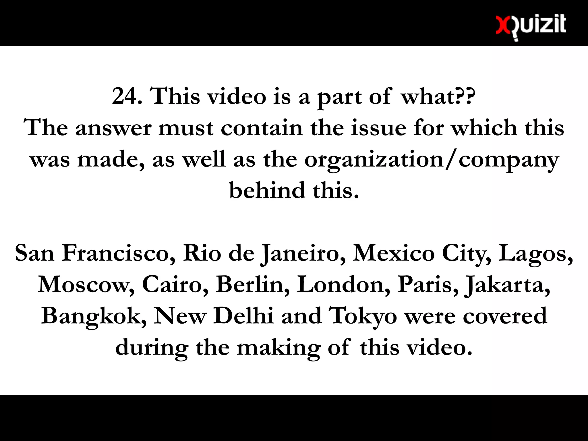 24. This video is a part of what??
The answer must contain the issue for which this
was made, as well as the organization/company
behind this.
San Francisco, Rio de Janeiro, Mexico City, Lagos,
Moscow, Cairo, Berlin, London, Paris, Jakarta,
Bangkok, New Delhi and Tokyo were covered
during the making of this video.
 