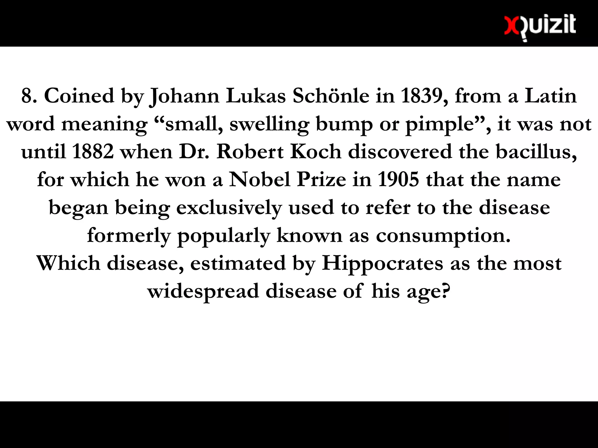 8. Coined by Johann Lukas Schönle in 1839, from a Latin
word meaning “small, swelling bump or pimple”, it was not
until 1882 when Dr. Robert Koch discovered the bacillus,
for which he won a Nobel Prize in 1905 that the name
began being exclusively used to refer to the disease
formerly popularly known as consumption.
Which disease, estimated by Hippocrates as the most
widespread disease of his age?
 
