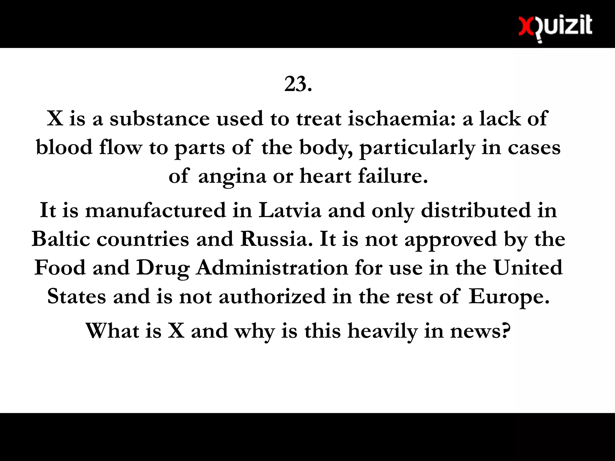 23.
X is a substance used to treat ischaemia: a lack of
blood flow to parts of the body, particularly in cases
of angina or heart failure.
It is manufactured in Latvia and only distributed in
Baltic countries and Russia. It is not approved by the
Food and Drug Administration for use in the United
States and is not authorized in the rest of Europe.
What is X and why is this heavily in news?
 