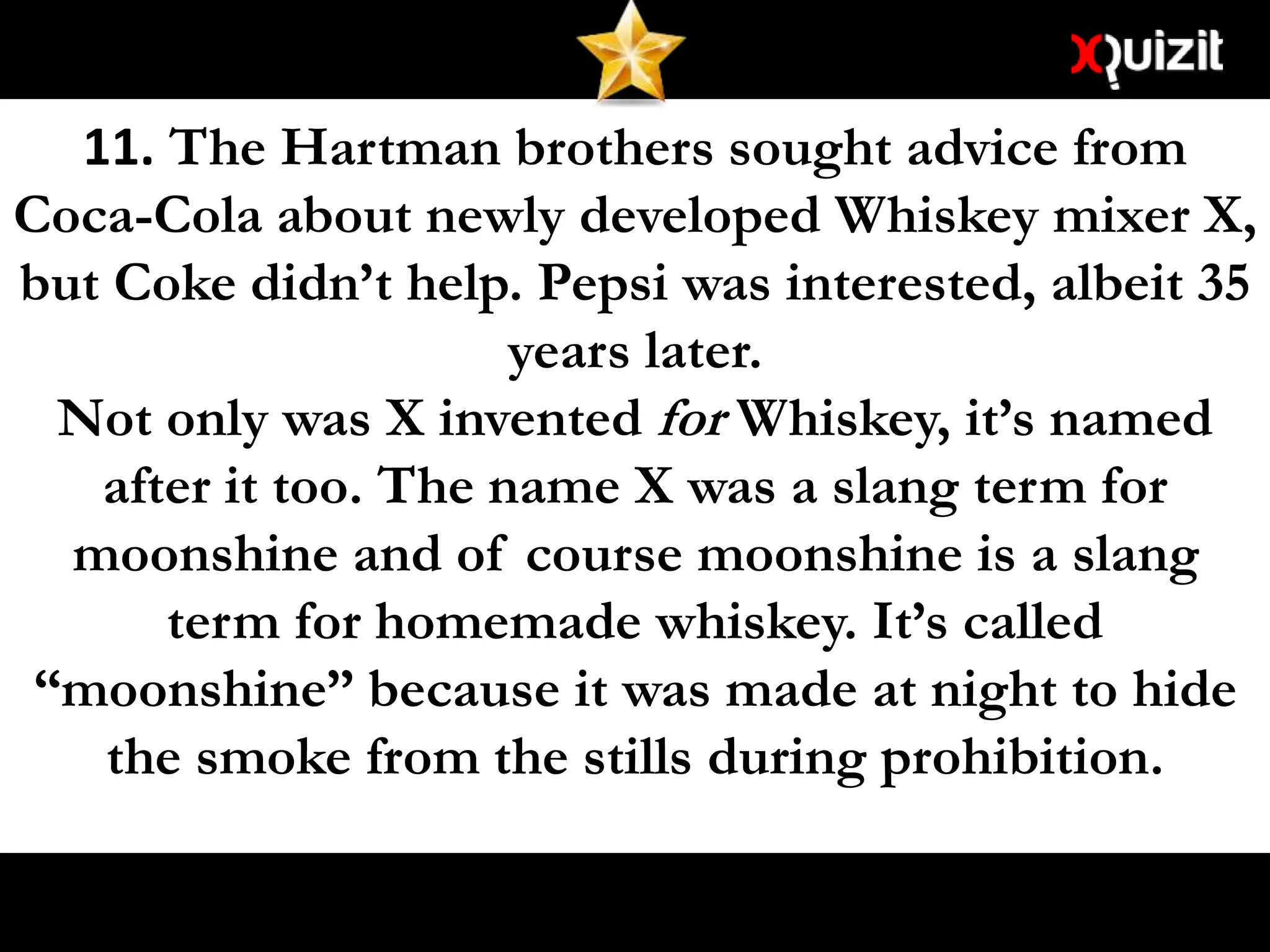 11. The Hartman brothers sought advice from
Coca-Cola about newly developed Whiskey mixer X,
but Coke didn’t help. Pepsi was interested, albeit 35
years later.
Not only was X invented for Whiskey, it’s named
after it too. The name X was a slang term for
moonshine and of course moonshine is a slang
term for homemade whiskey. It’s called
“moonshine” because it was made at night to hide
the smoke from the stills during prohibition.
 