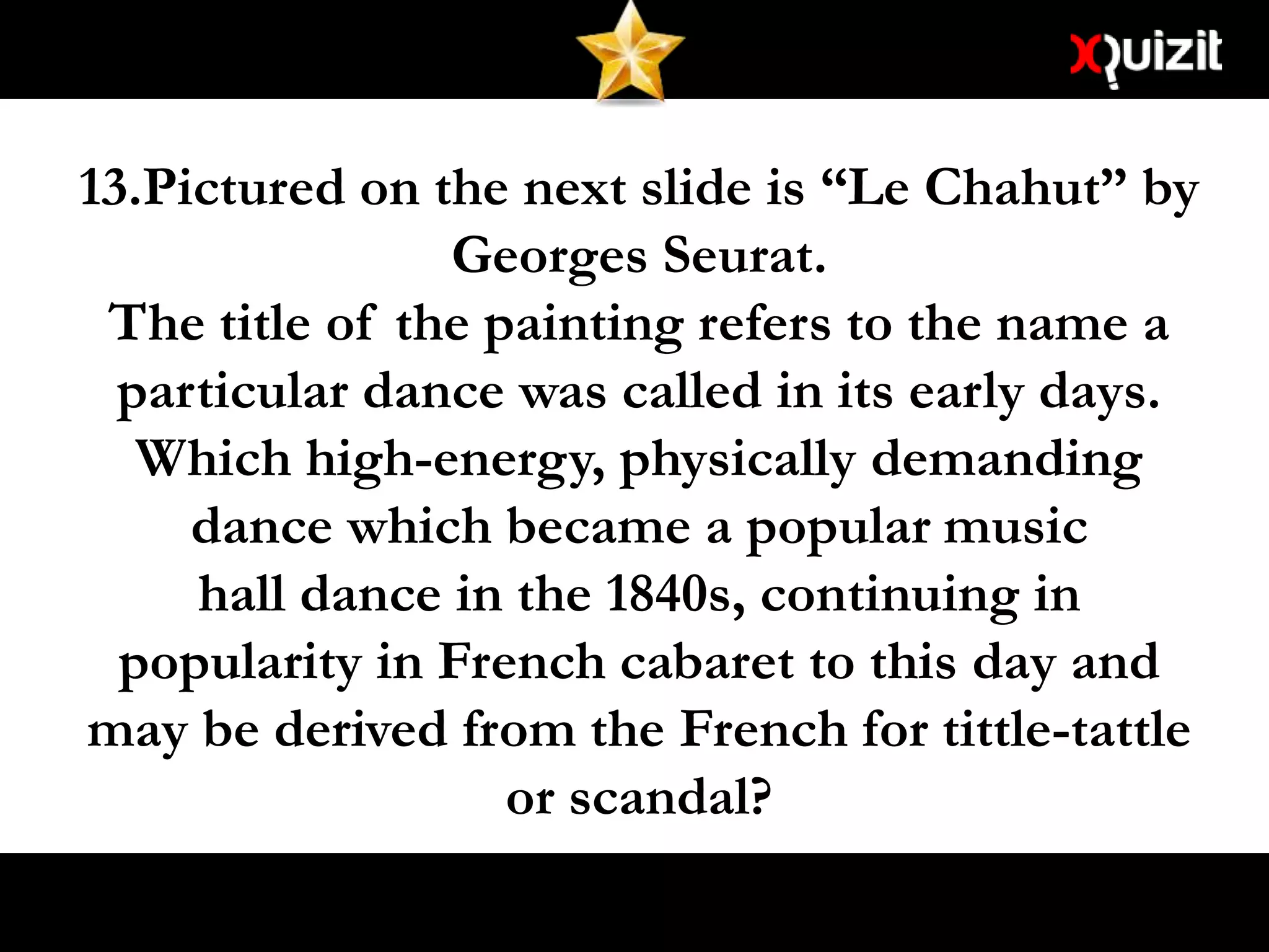 13.Pictured on the next slide is “Le Chahut” by
Georges Seurat.
The title of the painting refers to the name a
particular dance was called in its early days.
Which high-energy, physically demanding
dance which became a popular music
hall dance in the 1840s, continuing in
popularity in French cabaret to this day and
may be derived from the French for tittle-tattle
or scandal?
 