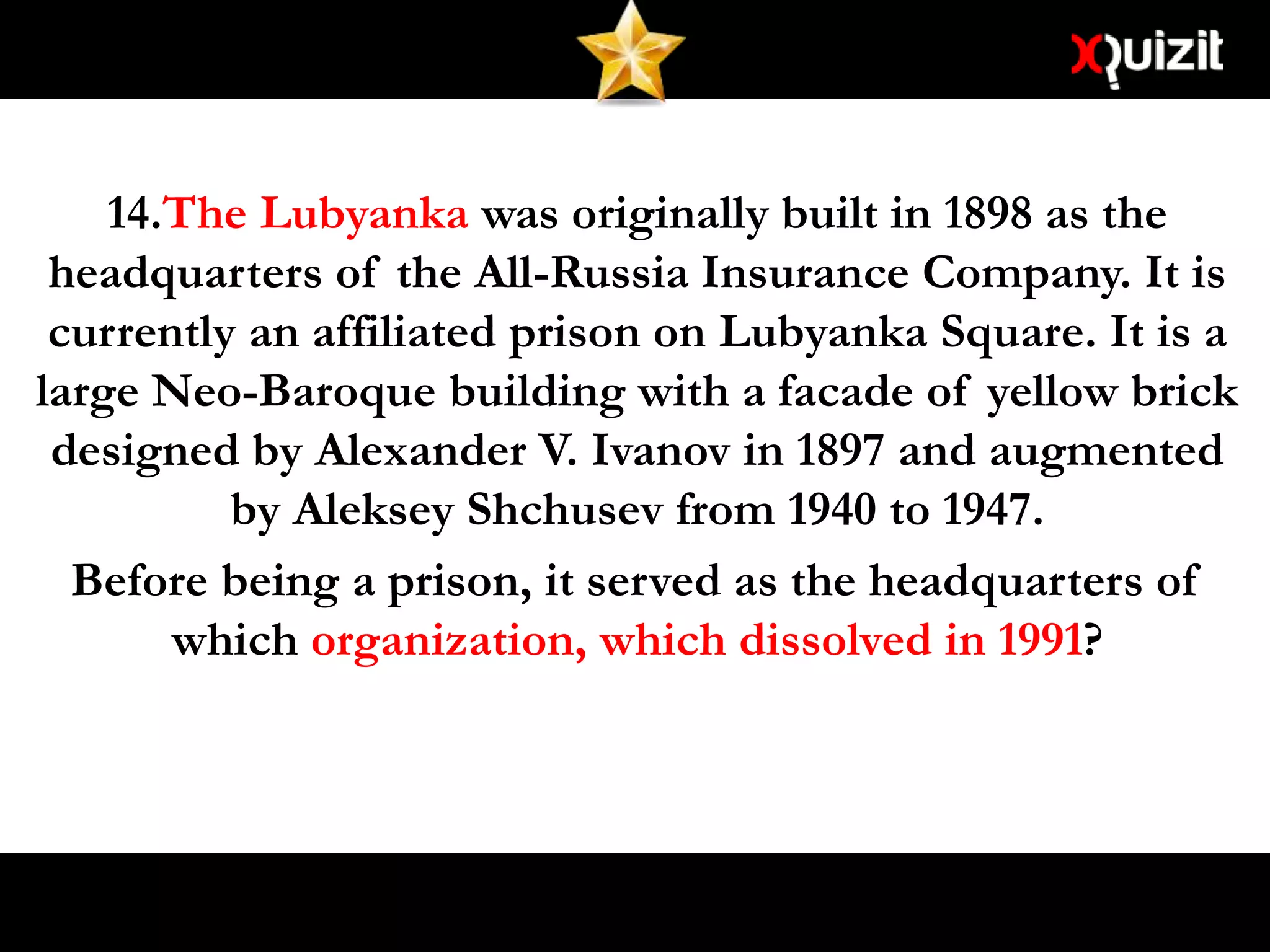 14.The Lubyanka was originally built in 1898 as the
headquarters of the All-Russia Insurance Company. It is
currently an affiliated prison on Lubyanka Square. It is a
large Neo-Baroque building with a facade of yellow brick
designed by Alexander V. Ivanov in 1897 and augmented
by Aleksey Shchusev from 1940 to 1947.
Before being a prison, it served as the headquarters of
which organization, which dissolved in 1991?
 