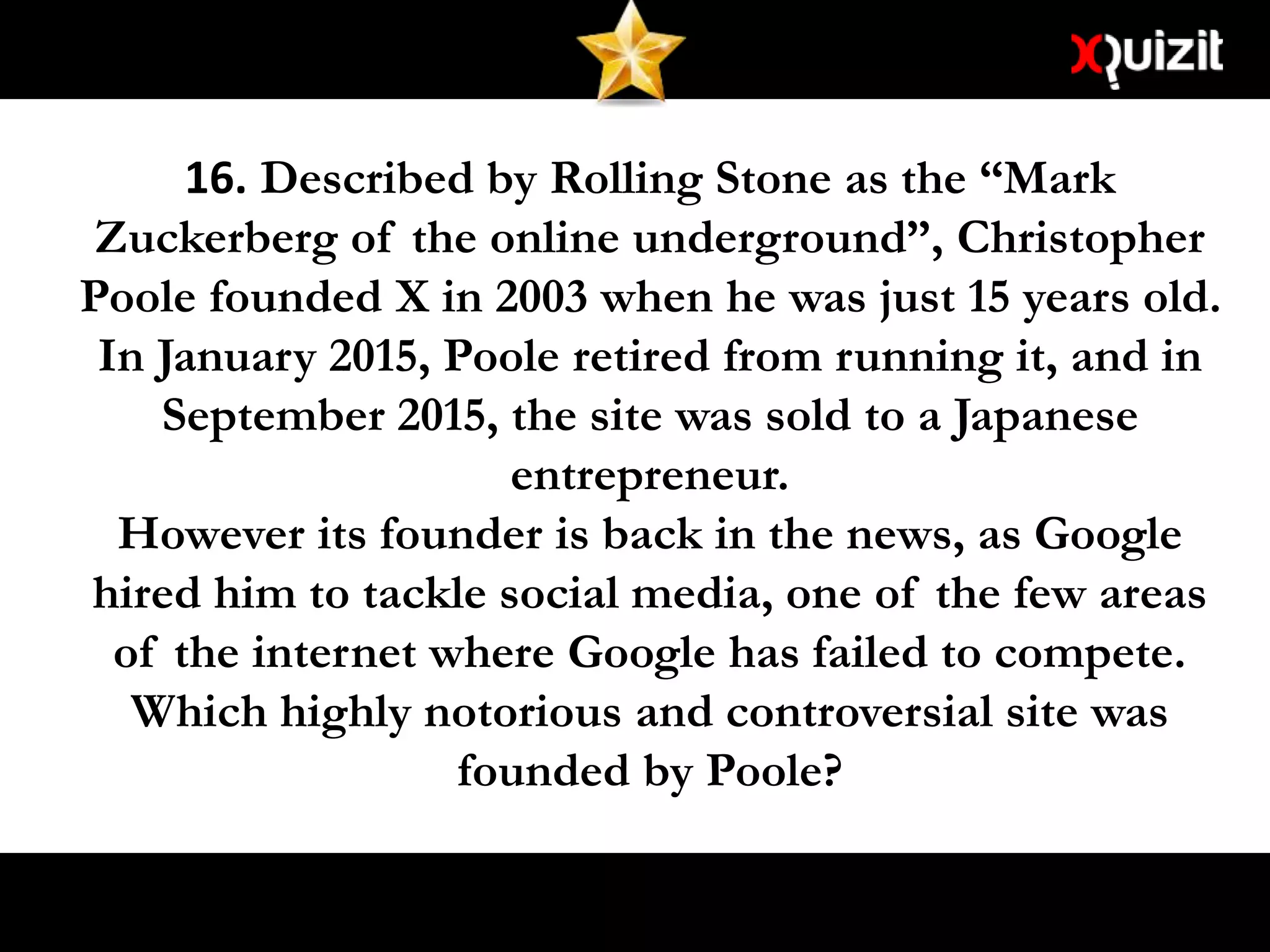 16. Described by Rolling Stone as the “Mark
Zuckerberg of the online underground”, Christopher
Poole founded X in 2003 when he was just 15 years old.
In January 2015, Poole retired from running it, and in
September 2015, the site was sold to a Japanese
entrepreneur.
However its founder is back in the news, as Google
hired him to tackle social media, one of the few areas
of the internet where Google has failed to compete.
Which highly notorious and controversial site was
founded by Poole?
 