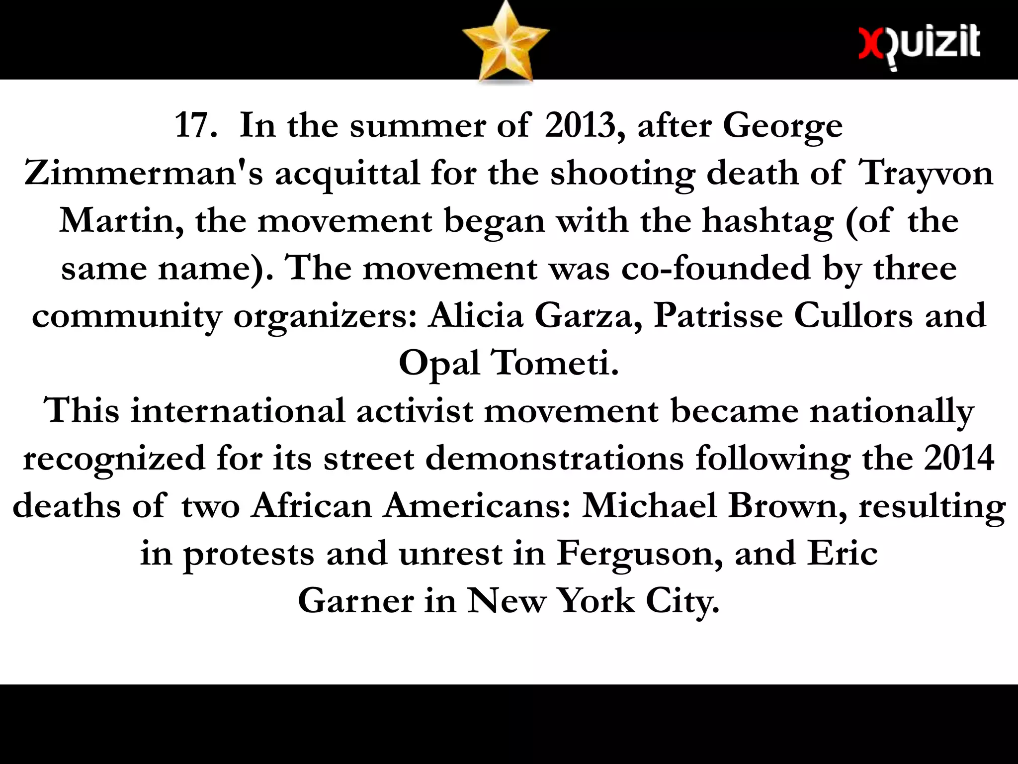 17. In the summer of 2013, after George
Zimmerman's acquittal for the shooting death of Trayvon
Martin, the movement began with the hashtag (of the
same name). The movement was co-founded by three
community organizers: Alicia Garza, Patrisse Cullors and
Opal Tometi.
This international activist movement became nationally
recognized for its street demonstrations following the 2014
deaths of two African Americans: Michael Brown, resulting
in protests and unrest in Ferguson, and Eric
Garner in New York City.
 