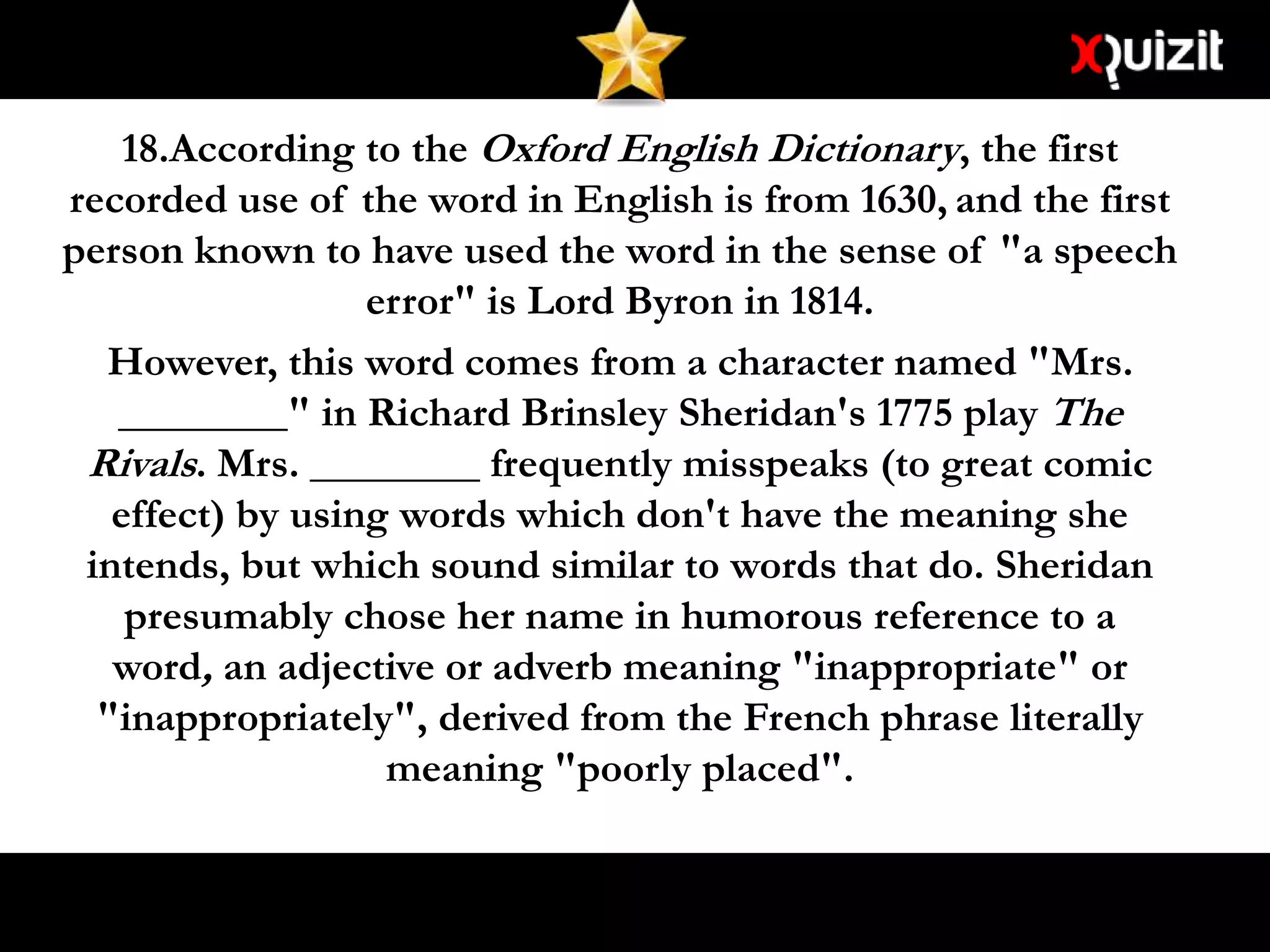 18.According to the Oxford English Dictionary, the first
recorded use of the word in English is from 1630, and the first
person known to have used the word in the sense of "a speech
error" is Lord Byron in 1814.
However, this word comes from a character named "Mrs.
________" in Richard Brinsley Sheridan's 1775 play The
Rivals. Mrs. ________ frequently misspeaks (to great comic
effect) by using words which don't have the meaning she
intends, but which sound similar to words that do. Sheridan
presumably chose her name in humorous reference to a
word, an adjective or adverb meaning "inappropriate" or
"inappropriately", derived from the French phrase literally
meaning "poorly placed".
 
