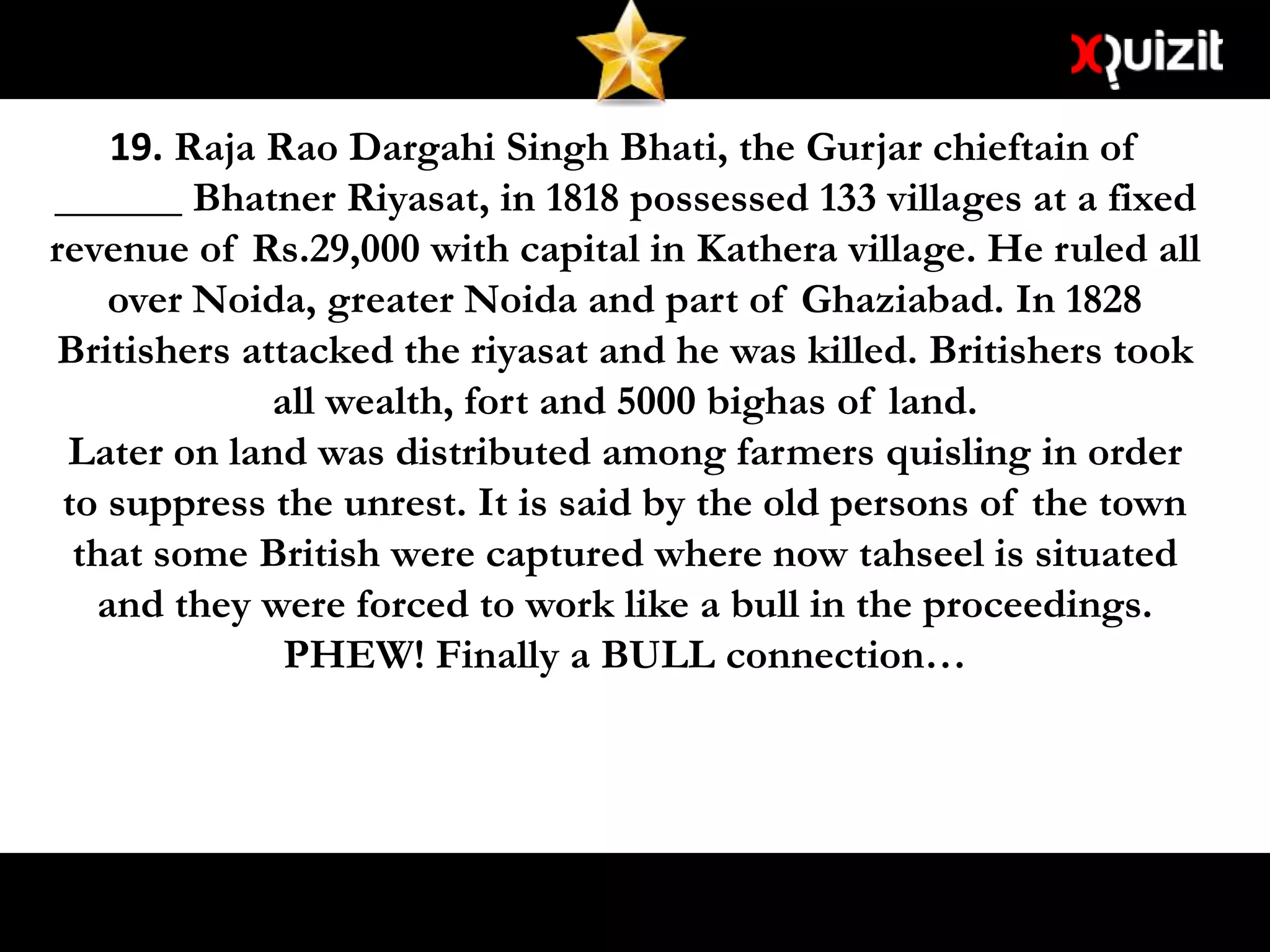 19. Raja Rao Dargahi Singh Bhati, the Gurjar chieftain of
______ Bhatner Riyasat, in 1818 possessed 133 villages at a fixed
revenue of Rs.29,000 with capital in Kathera village. He ruled all
over Noida, greater Noida and part of Ghaziabad. In 1828
Britishers attacked the riyasat and he was killed. Britishers took
all wealth, fort and 5000 bighas of land.
Later on land was distributed among farmers quisling in order
to suppress the unrest. It is said by the old persons of the town
that some British were captured where now tahseel is situated
and they were forced to work like a bull in the proceedings.
PHEW! Finally a BULL connection…
 