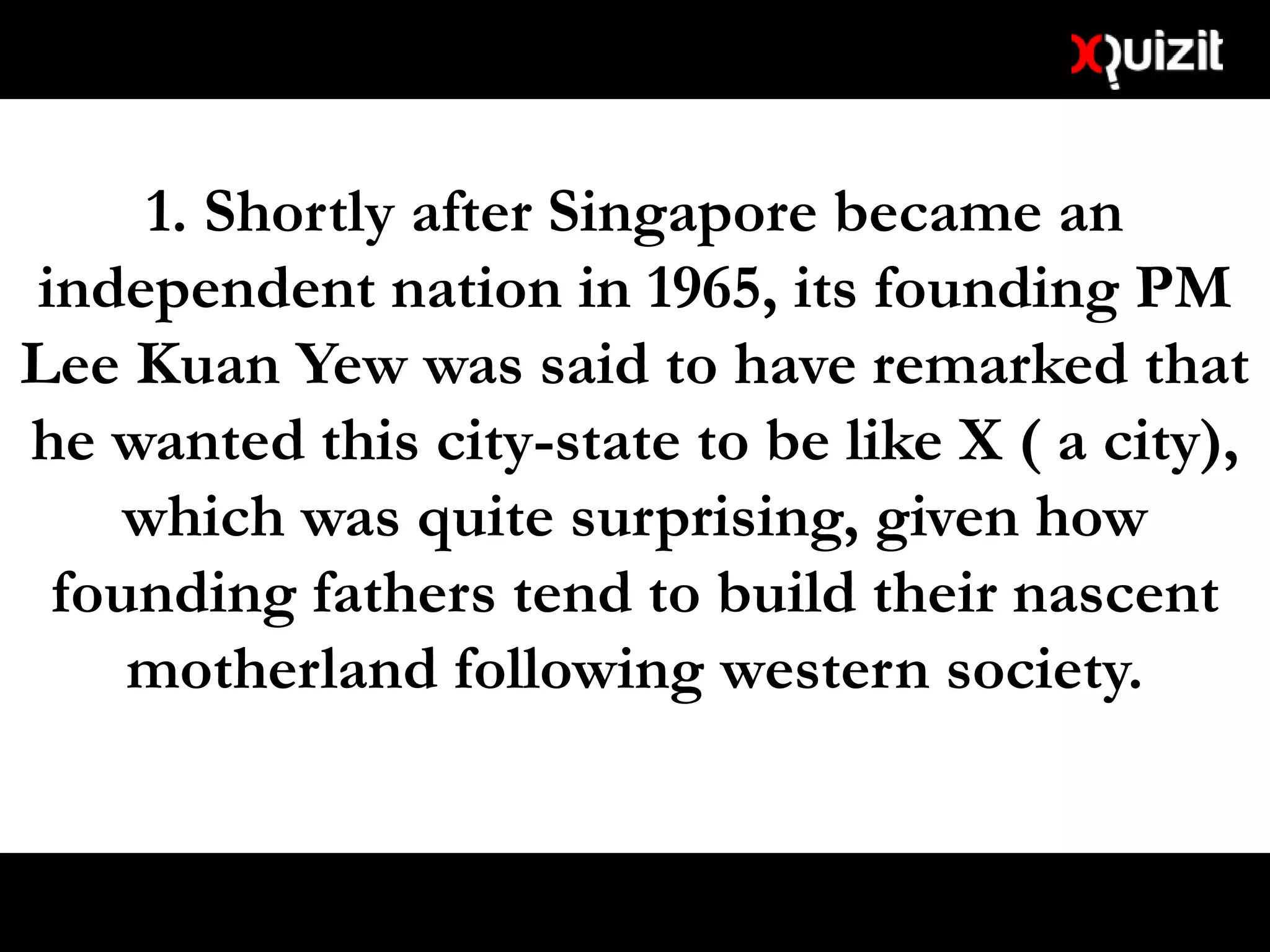 1. Shortly after Singapore became an
independent nation in 1965, its founding PM
Lee Kuan Yew was said to have remarked that
he wanted this city-state to be like X ( a city),
which was quite surprising, given how
founding fathers tend to build their nascent
motherland following western society.
 