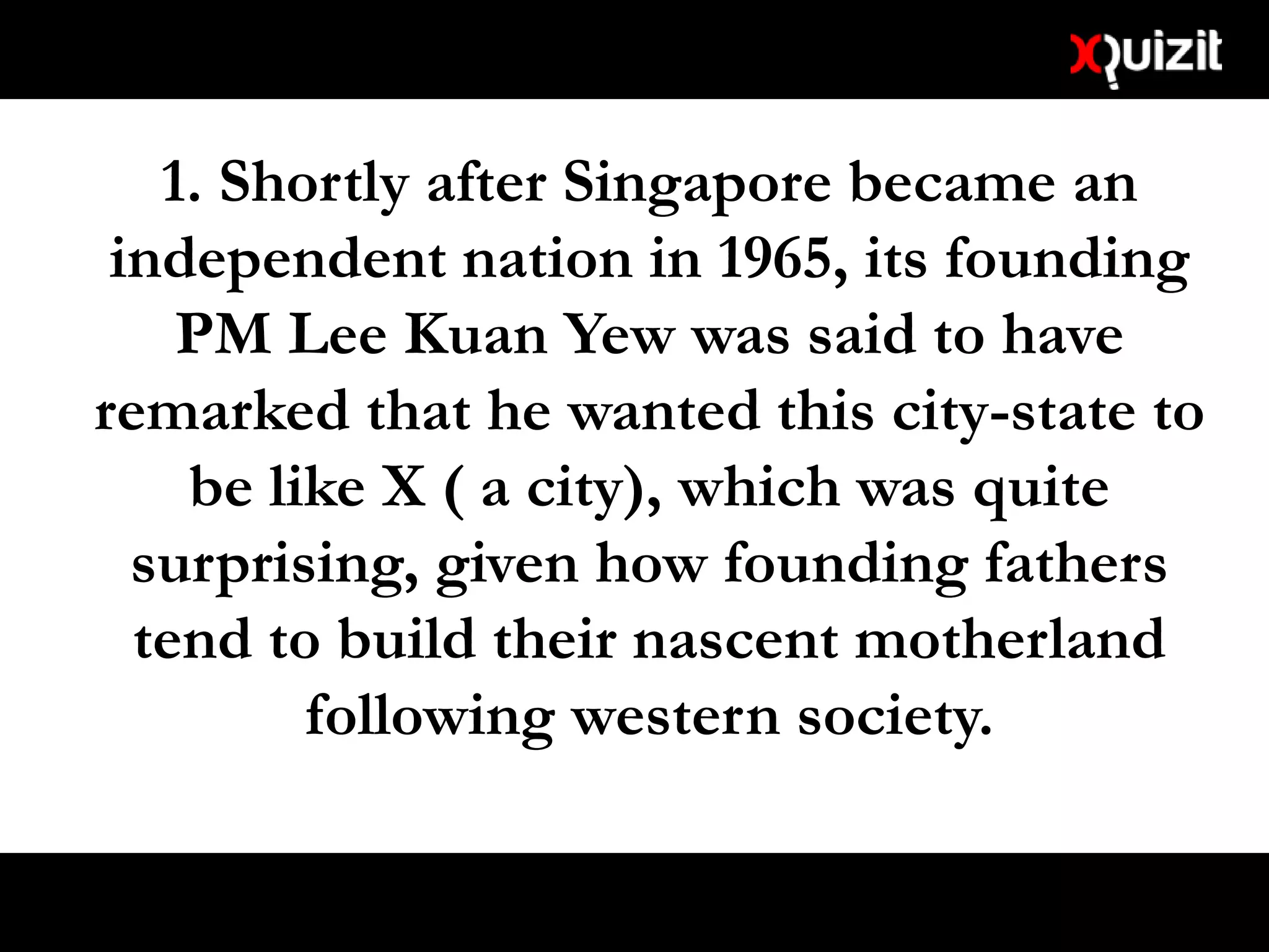 1. Shortly after Singapore became an
independent nation in 1965, its founding
PM Lee Kuan Yew was said to have
remarked that he wanted this city-state to
be like X ( a city), which was quite
surprising, given how founding fathers
tend to build their nascent motherland
following western society.
 