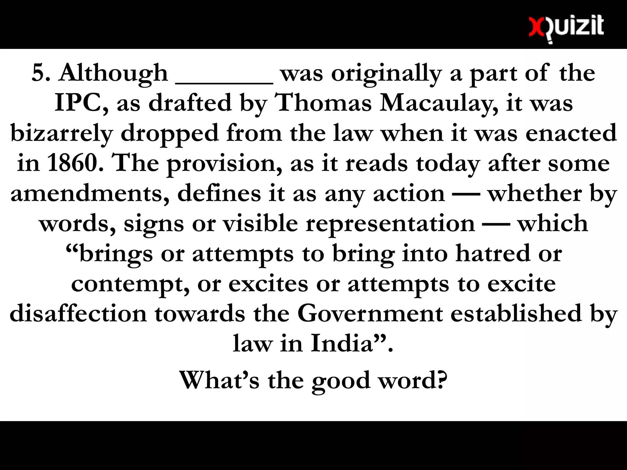 5. Although _______ was originally a part of the
IPC, as drafted by Thomas Macaulay, it was
bizarrely dropped from the law when it was enacted
in 1860. The provision, as it reads today after some
amendments, defines it as any action — whether by
words, signs or visible representation — which
“brings or attempts to bring into hatred or
contempt, or excites or attempts to excite
disaffection towards the Government established by
law in India”.
What’s the good word?
 