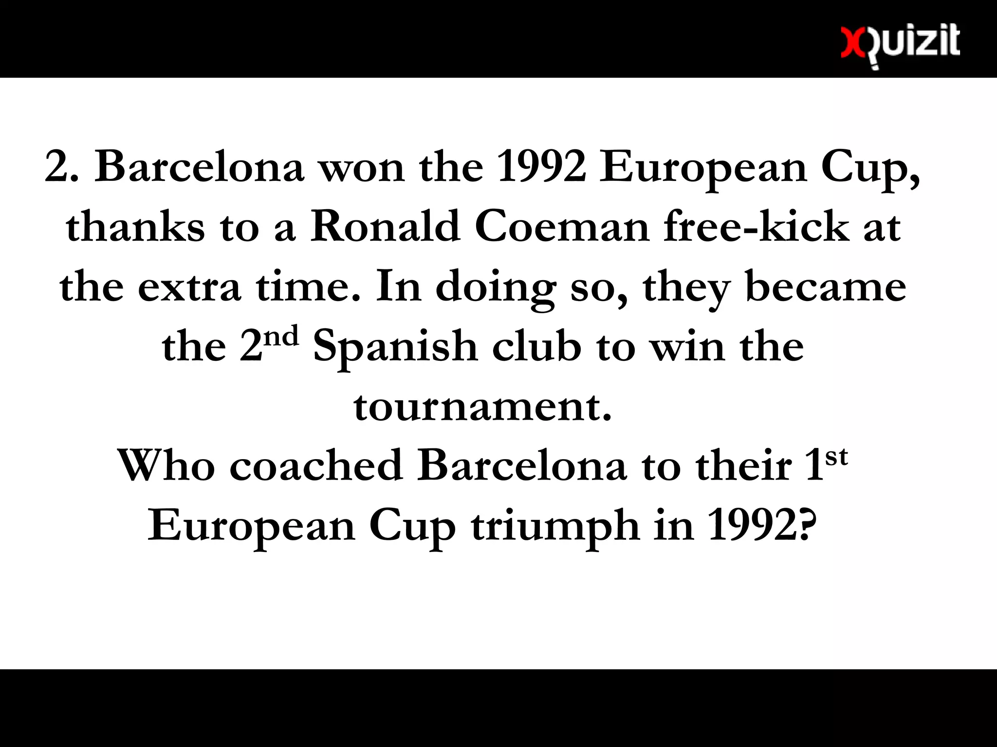 2. Barcelona won the 1992 European Cup,
thanks to a Ronald Coeman free-kick at
the extra time. In doing so, they became
the 2nd Spanish club to win the
tournament.
Who coached Barcelona to their 1st
European Cup triumph in 1992?
 