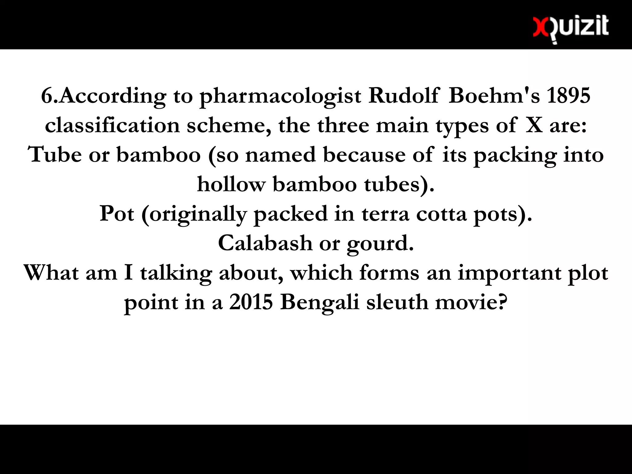 6.According to pharmacologist Rudolf Boehm's 1895
classification scheme, the three main types of X are:
Tube or bamboo (so named because of its packing into
hollow bamboo tubes).
Pot (originally packed in terra cotta pots).
Calabash or gourd.
What am I talking about, which forms an important plot
point in a 2015 Bengali sleuth movie?
 