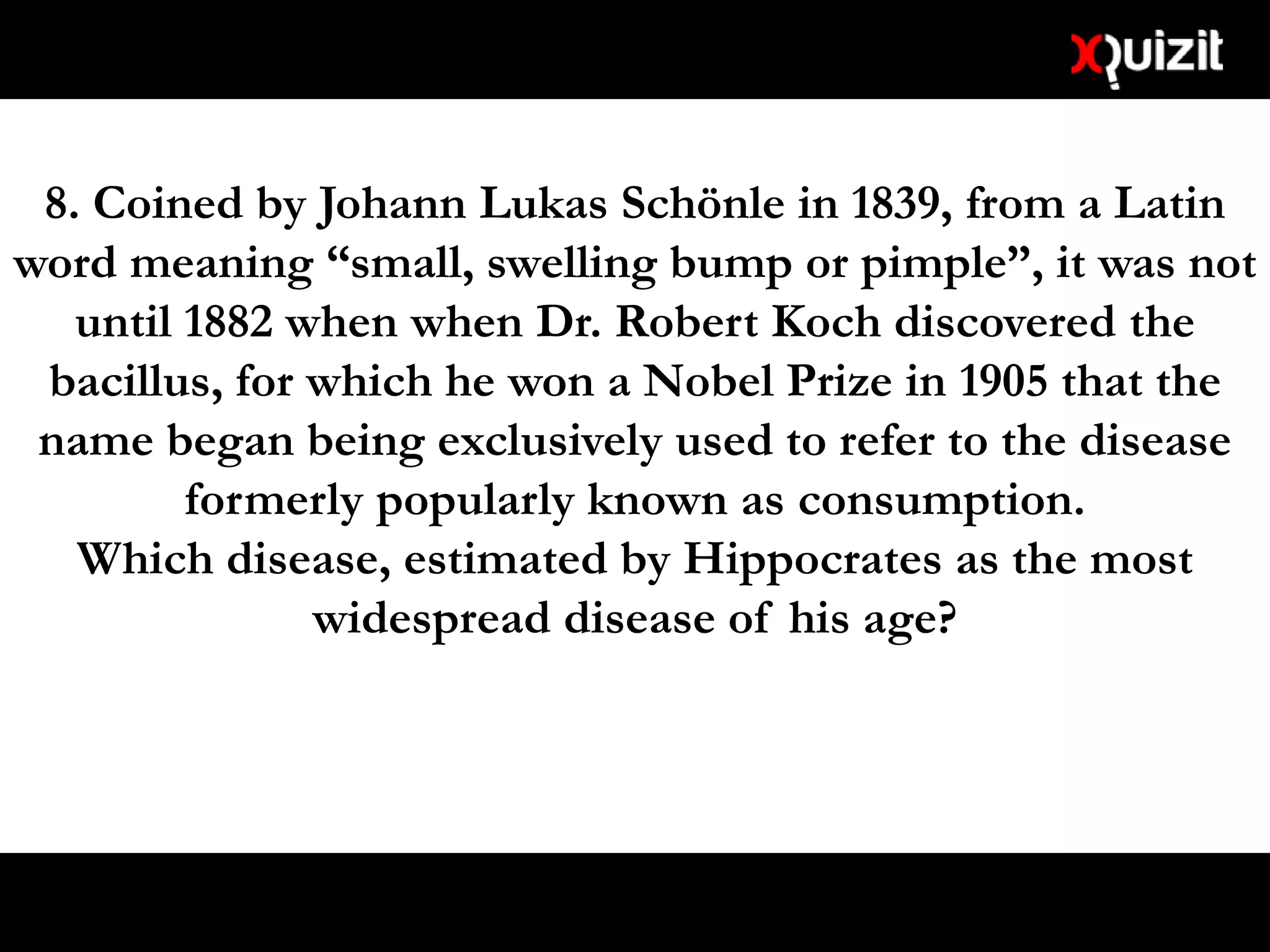 8. Coined by Johann Lukas Schönle in 1839, from a Latin
word meaning “small, swelling bump or pimple”, it was not
until 1882 when when Dr. Robert Koch discovered the
bacillus, for which he won a Nobel Prize in 1905 that the
name began being exclusively used to refer to the disease
formerly popularly known as consumption.
Which disease, estimated by Hippocrates as the most
widespread disease of his age?
 