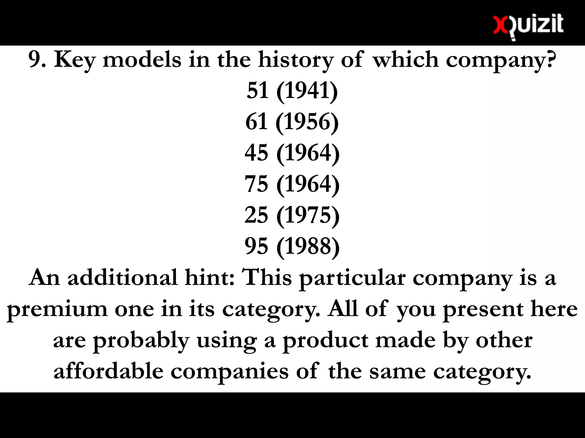 9. Key models in the history of which company?
51 (1941)
61 (1956)
45 (1964)
75 (1964)
25 (1975)
95 (1988)
An additional hint: This particular company is a
premium one in its category. All of you present here
are probably using a product made by other
affordable companies of the same category.
 
