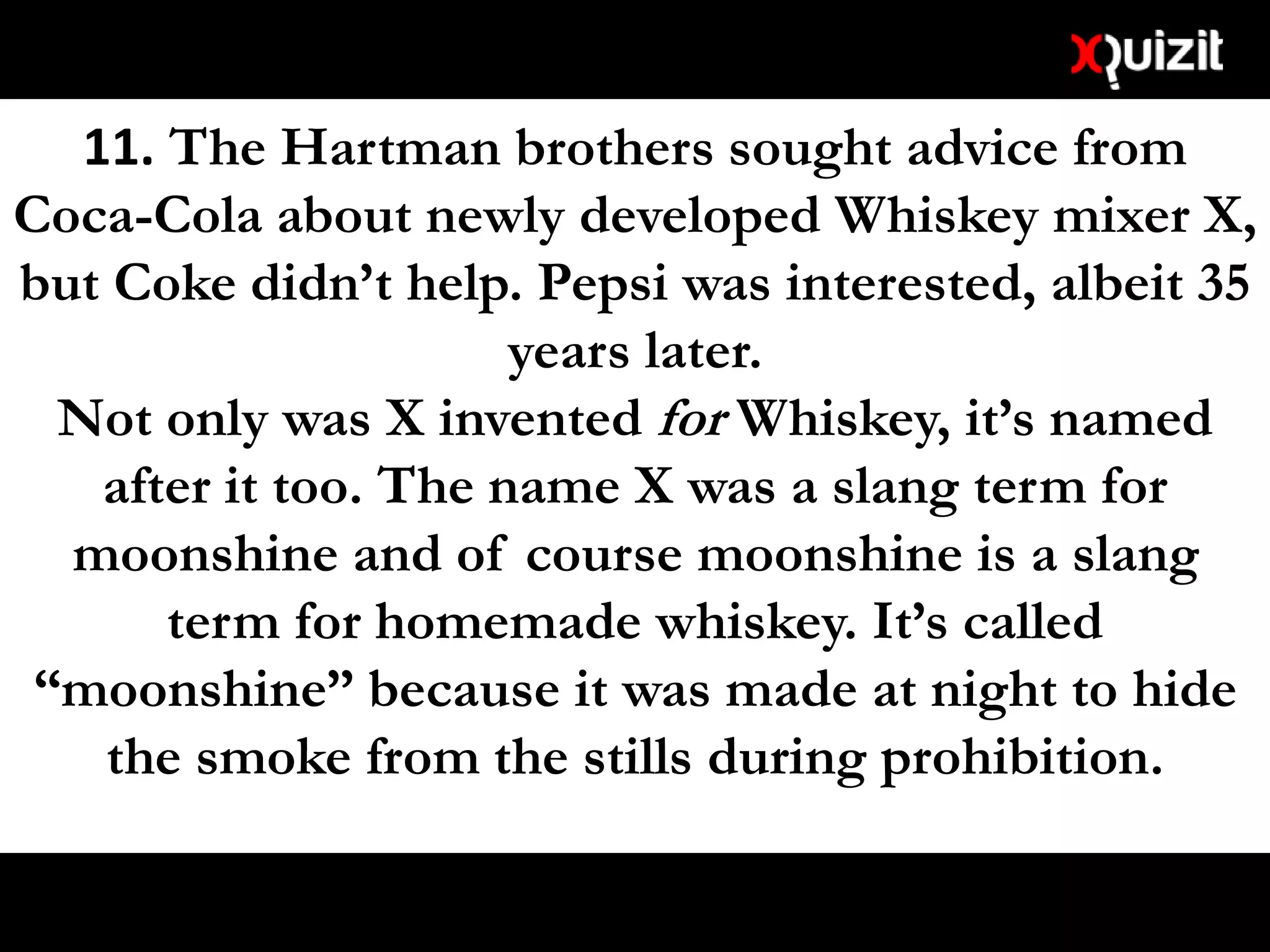 11. The Hartman brothers sought advice from
Coca-Cola about newly developed Whiskey mixer X,
but Coke didn’t help. Pepsi was interested, albeit 35
years later.
Not only was X invented for Whiskey, it’s named
after it too. The name X was a slang term for
moonshine and of course moonshine is a slang
term for homemade whiskey. It’s called
“moonshine” because it was made at night to hide
the smoke from the stills during prohibition.
 