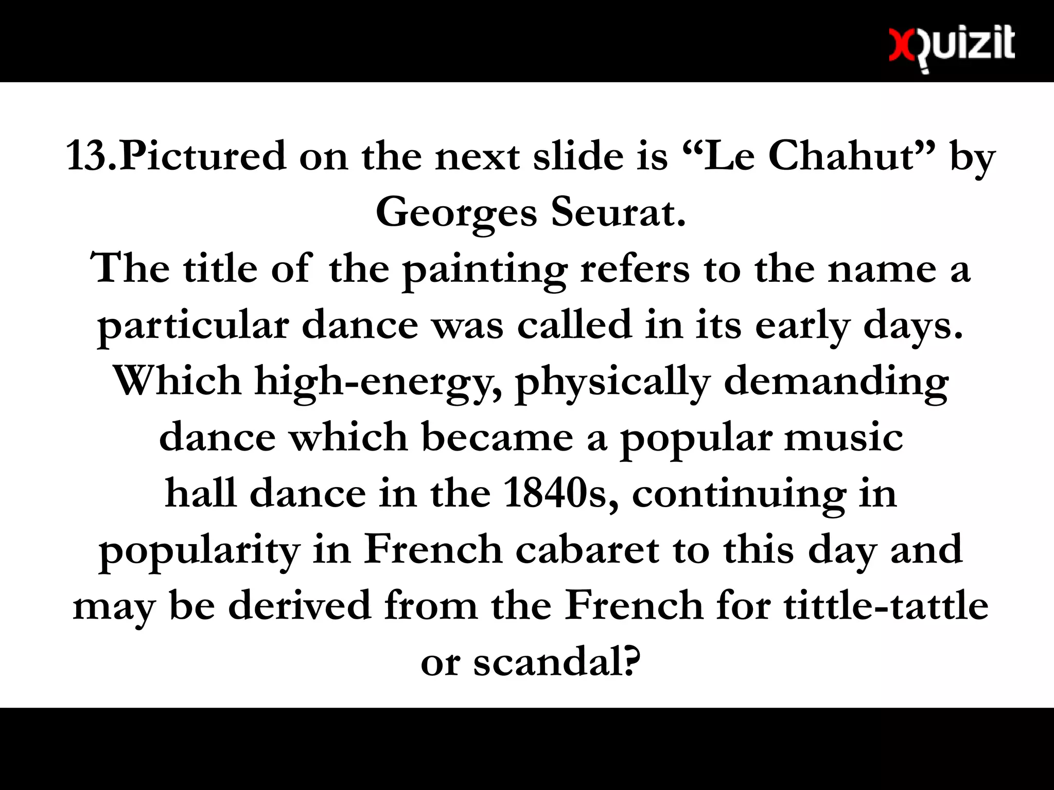 13.Pictured on the next slide is “Le Chahut” by
Georges Seurat.
The title of the painting refers to the name a
particular dance was called in its early days.
Which high-energy, physically demanding
dance which became a popular music
hall dance in the 1840s, continuing in
popularity in French cabaret to this day and
may be derived from the French for tittle-tattle
or scandal?
 