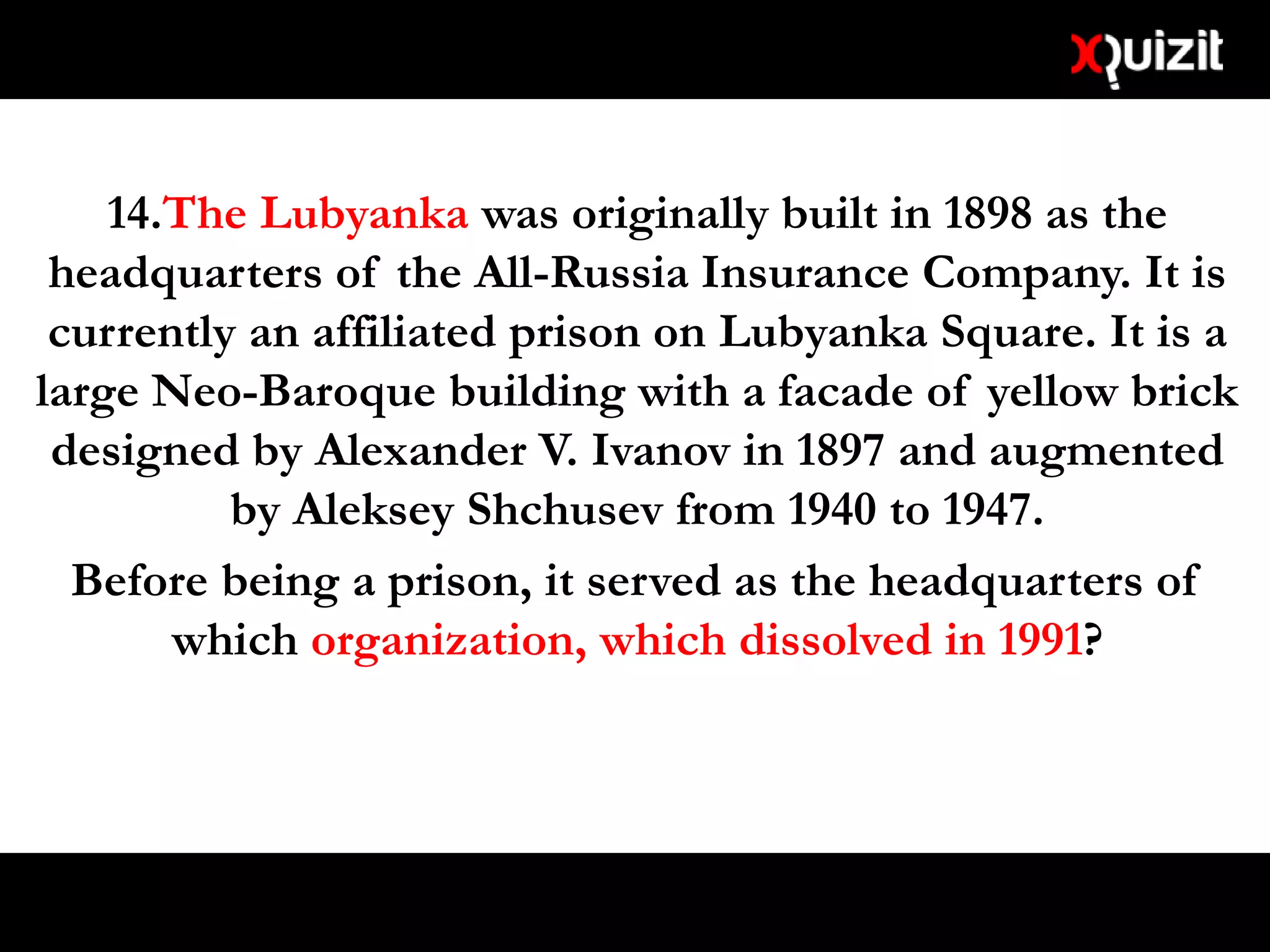 14.The Lubyanka was originally built in 1898 as the
headquarters of the All-Russia Insurance Company. It is
currently an affiliated prison on Lubyanka Square. It is a
large Neo-Baroque building with a facade of yellow brick
designed by Alexander V. Ivanov in 1897 and augmented
by Aleksey Shchusev from 1940 to 1947.
Before being a prison, it served as the headquarters of
which organization, which dissolved in 1991?
 