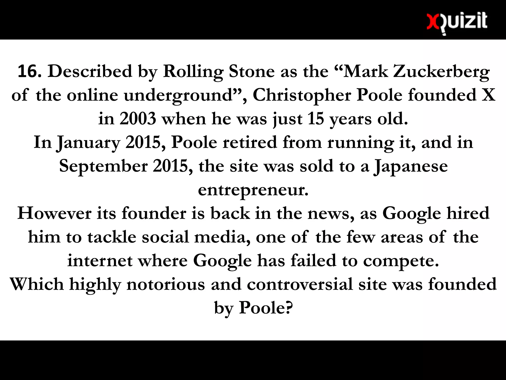 16. Described by Rolling Stone as the “Mark Zuckerberg
of the online underground”, Christopher Poole founded X
in 2003 when he was just 15 years old.
In January 2015, Poole retired from running it, and in
September 2015, the site was sold to a Japanese
entrepreneur.
However its founder is back in the news, as Google hired
him to tackle social media, one of the few areas of the
internet where Google has failed to compete.
Which highly notorious and controversial site was founded
by Poole?
 