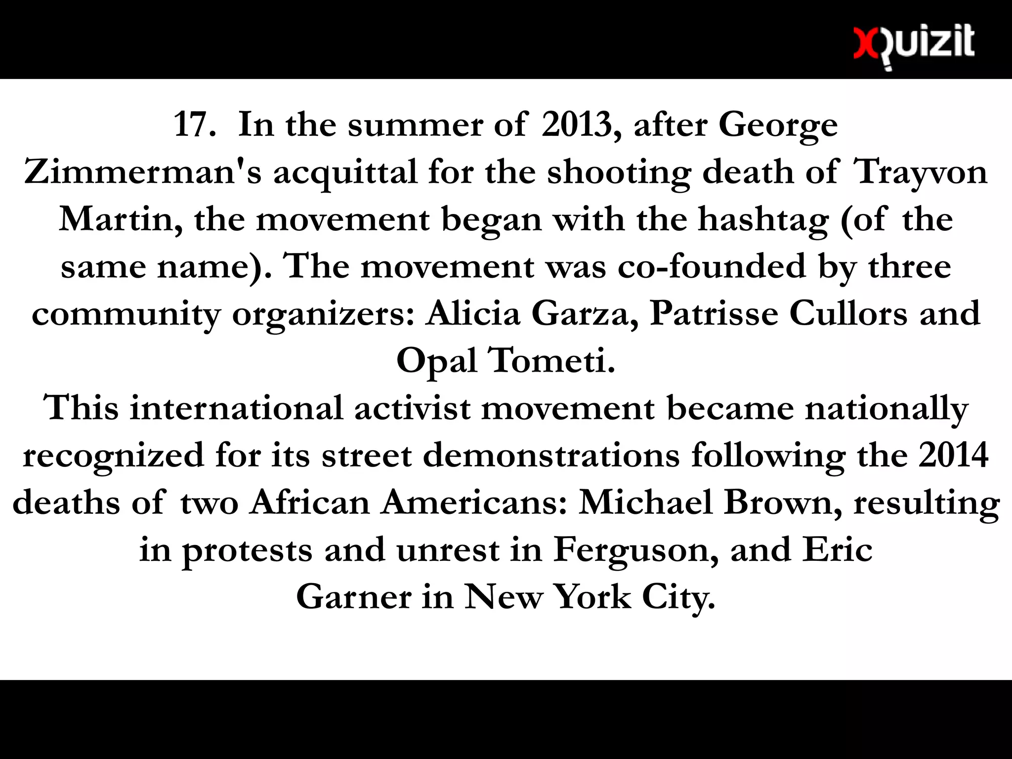 17. In the summer of 2013, after George
Zimmerman's acquittal for the shooting death of Trayvon
Martin, the movement began with the hashtag (of the
same name). The movement was co-founded by three
community organizers: Alicia Garza, Patrisse Cullors and
Opal Tometi.
This international activist movement became nationally
recognized for its street demonstrations following the 2014
deaths of two African Americans: Michael Brown, resulting
in protests and unrest in Ferguson, and Eric
Garner in New York City.
 