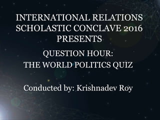 INTERNATIONAL RELATIONS
SCHOLASTIC CONCLAVE 2016
PRESENTS
QUESTION HOUR:
THE WORLD POLITICS QUIZ
Conducted by: Krishnadev Roy
 