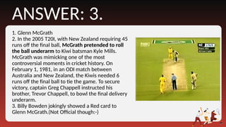 1. Glenn McGrath
2. In the 2005 T20I, with New Zealand requiring 45
runs off the final ball, McGrath pretended to roll
the ball underarm to Kiwi batsman Kyle Mills.
McGrath was mimicking one of the most
controversial moments in cricket history. On
February 1, 1981, in an ODI match between
Australia and New Zealand, the Kiwis needed 6
runs off the final ball to tie the game. To secure
victory, captain Greg Chappell instructed his
brother, Trevor Chappell, to bowl the final delivery
underarm.
3. Billy Bowden jokingly showed a Red card to
Glenn McGrath.(Not Official though:-)
ANSWER: 3.
 
