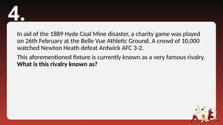 4.
In aid of the 1889 Hyde Coal Mine disaster, a charity game was played
on 26th February at the Belle Vue Athletic Ground. A crowd of 10,000
watched Newton Heath defeat Ardwick AFC 3-2.
This aforementioned fixture is currently known as a very famous rivalry.
What is this rivalry known as?
 