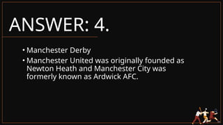 ANSWER: 4.
• Manchester Derby
• Manchester United was originally founded as
Newton Heath and Manchester City was
formerly known as Ardwick AFC.
 