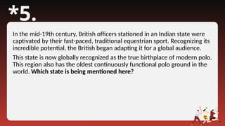 *5.
In the mid-19th century, British officers stationed in an Indian state were
captivated by their fast-paced, traditional equestrian sport. Recognizing its
incredible potential, the British began adapting it for a global audience.
This state is now globally recognized as the true birthplace of modern polo.
This region also has the oldest continuously functional polo ground in the
world. Which state is being mentioned here?
 