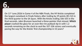 6.
On 11th
June,2026 in Game 4 of the NBA Finals, the NY Knicks completed
the largest comeback in Finals history after trailing by 29 points (81-52) in
the third quarter to the SA Spurs. With the Knicks trailing 106-105 in the
final seconds, Jalen Brunson launched a three-pointer that missed. Which
player crashed the glass for an over-the-rim putback tip-in with 1.2
seconds remaining on the clock to seal the 107-106 victory and eventually
paving the way for the Knicks' first championship in 53 years?
 