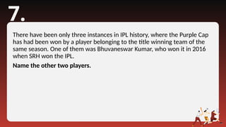 7.
There have been only three instances in IPL history, where the Purple Cap
has had been won by a player belonging to the title winning team of the
same season. One of them was Bhuvaneswar Kumar, who won it in 2016
when SRH won the IPL.
Name the other two players.
 