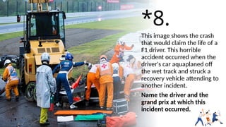 *8.
This image shows the crash
that would claim the life of a
F1 driver. This horrible
accident occurred when the
driver's car aquaplaned off
the wet track and struck a
recovery vehicle attending to
another incident.
Name the driver and the
grand prix at which this
incident occurred.
 