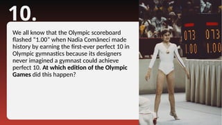 10.
We all know that the Olympic scoreboard
flashed “1.00” when Nadia Comăneci made
history by earning the first-ever perfect 10 in
Olympic gymnastics because its designers
never imagined a gymnast could achieve
perfect 10. At which edition of the Olympic
Games did this happen?
 