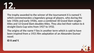 12.
The trophy awarded to the winner of the tournament X is named Y,
which commemorates a legendary group of players, who during the
late 1920s and early 1930s, won a combined 18 Grand Slam singles
titles and 13 Grand Slam doubles titles. They also led their nation to 6
straight Davis Cup wins from 1927 to 1932.
The origins of the name Y lies in another term which is said to have
been inspired from a 1921 film adaptation of an Alexandre Dumas'
novel.
ID X and Y.
 