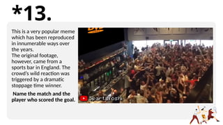 *13.
This is a very popular meme
which has been reproduced
in innumerable ways over
the years.
The original footage,
however, came from a
sports bar in England. The
crowd’s wild reaction was
triggered by a dramatic
stoppage time winner.
Name the match and the
player who scored the goal.
 