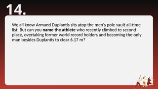 14.
We all know Armand Duplantis sits atop the men's pole vault all-time
list. But can you name the athlete who recently climbed to second
place, overtaking former world record holders and becoming the only
man besides Duplantis to clear 6.17 m?
 