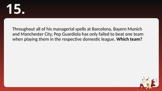 15.
Throughout all of his managerial spells at Barcelona, Bayern Munich
and Manchester City, Pep Guardiola has only failed to beat one team
when playing them in the respective domestic league. Which team?
 
