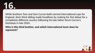 16.
While brothers Tom and Sam Curran both earned international caps for
England, their third sibling made headlines by making his Test debut for a
completely different country following his late father Kevin Curran’s
footsteps in late 2024.
Who is this third brother, and which international team does he
represent?
 