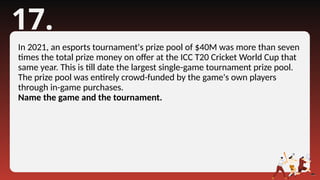 17.
In 2021, an esports tournament's prize pool of $40M was more than seven
times the total prize money on offer at the ICC T20 Cricket World Cup that
same year. This is till date the largest single-game tournament prize pool.
The prize pool was entirely crowd-funded by the game's own players
through in-game purchases.
Name the game and the tournament.
 