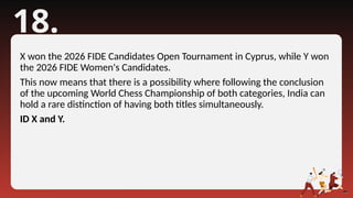18.
X won the 2026 FIDE Candidates Open Tournament in Cyprus, while Y won
the 2026 FIDE Women's Candidates.
This now means that there is a possibility where following the conclusion
of the upcoming World Chess Championship of both categories, India can
hold a rare distinction of having both titles simultaneously.
ID X and Y.
 