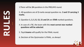 RULES 1.There will be 24 questions in the PRELIMS round.
2. All questions are of 2 marks except question no. 3 and 19 carrying 3
marks.
3. Question 1, 3, 5, 8, 13, 21 and 24 are STAR marked questions.
4. In case of a TIE, the team with the most correct star marked
questions will be selected.
5. Top 6 teams will qualify for the FINAL round.
6. Decision of the Quizmaster is FINAL, as always!
 
