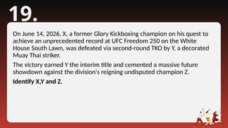 19.
On June 14, 2026, X, a former Glory Kickboxing champion on his quest to
achieve an unprecedented record at UFC Freedom 250 on the White
House South Lawn, was defeated via second-round TKO by Y, a decorated
Muay Thai striker.
The victory earned Y the interim title and cemented a massive future
showdown against the division's reigning undisputed champion Z.
Identify X,Y and Z.
 