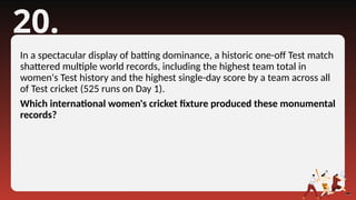 20.
In a spectacular display of batting dominance, a historic one-off Test match
shattered multiple world records, including the highest team total in
women's Test history and the highest single-day score by a team across all
of Test cricket (525 runs on Day 1).
Which international women's cricket fixture produced these monumental
records?
 