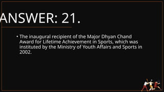 ANSWER: 21.
• The inaugural recipient of the Major Dhyan Chand
Award for Lifetime Achievement in Sports, which was
instituted by the Ministry of Youth Affairs and Sports in
2002.
 