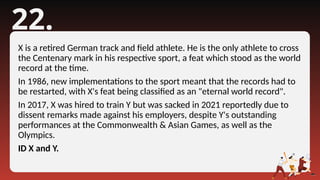 22.
X is a retired German track and field athlete. He is the only athlete to cross
the Centenary mark in his respective sport, a feat which stood as the world
record at the time.
In 1986, new implementations to the sport meant that the records had to
be restarted, with X's feat being classified as an "eternal world record".
In 2017, X was hired to train Y but was sacked in 2021 reportedly due to
dissent remarks made against his employers, despite Y's outstanding
performances at the Commonwealth & Asian Games, as well as the
Olympics.
ID X and Y.
 