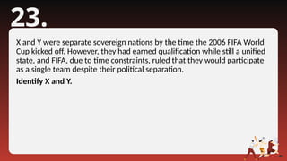 23.
X and Y were separate sovereign nations by the time the 2006 FIFA World
Cup kicked off. However, they had earned qualification while still a unified
state, and FIFA, due to time constraints, ruled that they would participate
as a single team despite their political separation.
Identify X and Y.
 