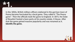 *1.
In the 1850s, British military officers stationed in the garrison town of
Poona became fascinated by a local game. They called it "The Poona
game". Then the officials took the game to England. In 1873, the Duke
of Beaufort hosted a lawn party at his country estate, X House. After
that the game gained massive popularity and was renamed as X.
Identify the game.
 
