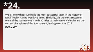 *24.
We all know that Mumbai is the most successful team in the history of
Ranji Trophy, having won it 42 times. Similarly, X is the most successful
team of the tournament Y, with 30 titles to their name. Vidarbha are the
current champions of this tournament, having won it in 2025.
ID X and Y.
 