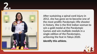 2.
After sustaining a spinal cord injury in
2012, she has gone on to become one of
the most prolific Paralympic rifle shooter
in history. She is the first Indian woman to
win a gold medal at the Paralympic
Games and win multiple medals in a
single edition of the Paralympics,
achieving the feat in Tokyo 2020.
Identify this athlete.
 